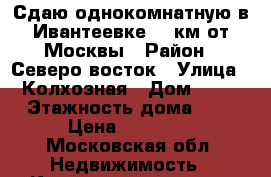 Сдаю однокомнатную в Ивантеевке 14 км от Москвы › Район ­ Северо восток › Улица ­ Колхозная › Дом ­ 38 › Этажность дома ­ 5 › Цена ­ 17 000 - Московская обл. Недвижимость » Квартиры аренда   . Московская обл.